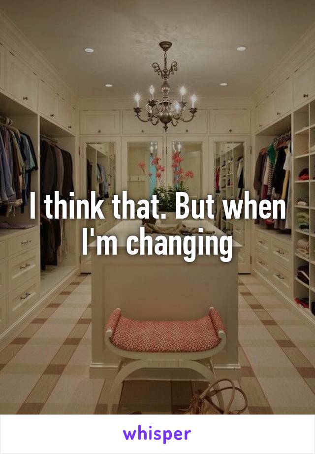 I think that. But when I'm changing