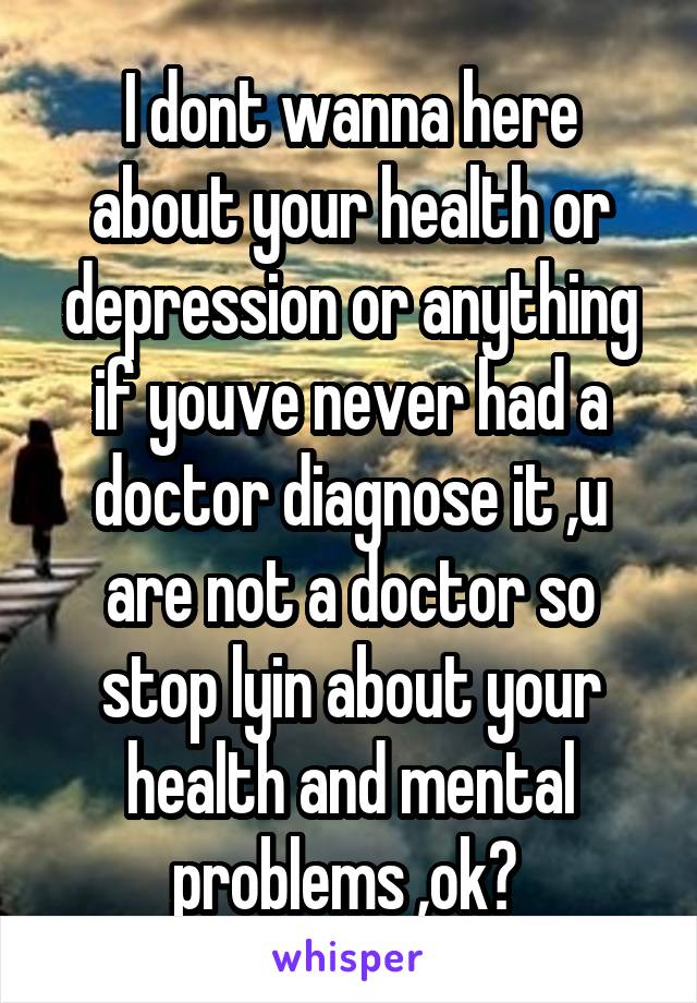 I dont wanna here about your health or depression or anything if youve never had a doctor diagnose it ,u are not a doctor so stop lyin about your health and mental problems ,ok? 