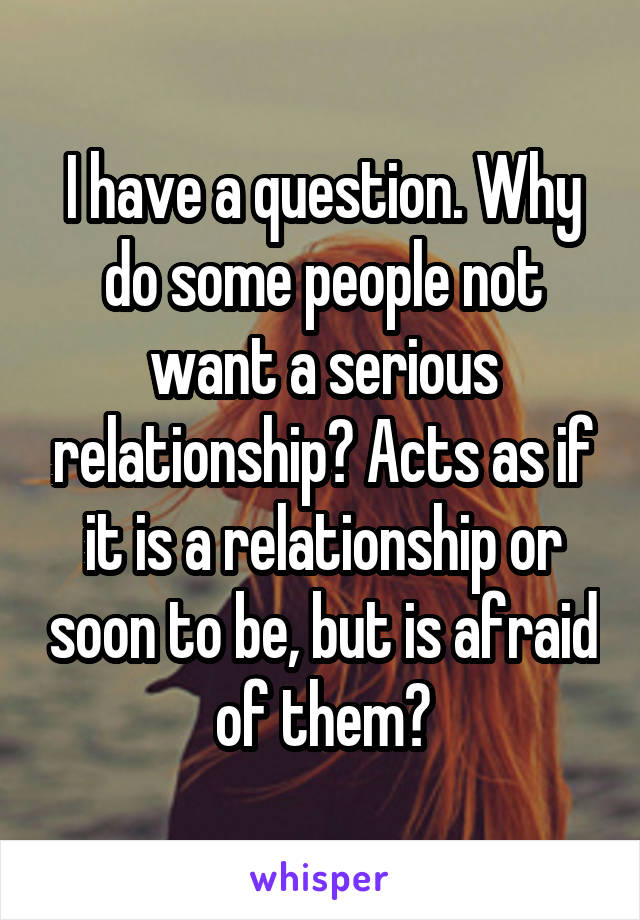 I have a question. Why do some people not want a serious relationship? Acts as if it is a relationship or soon to be, but is afraid of them?