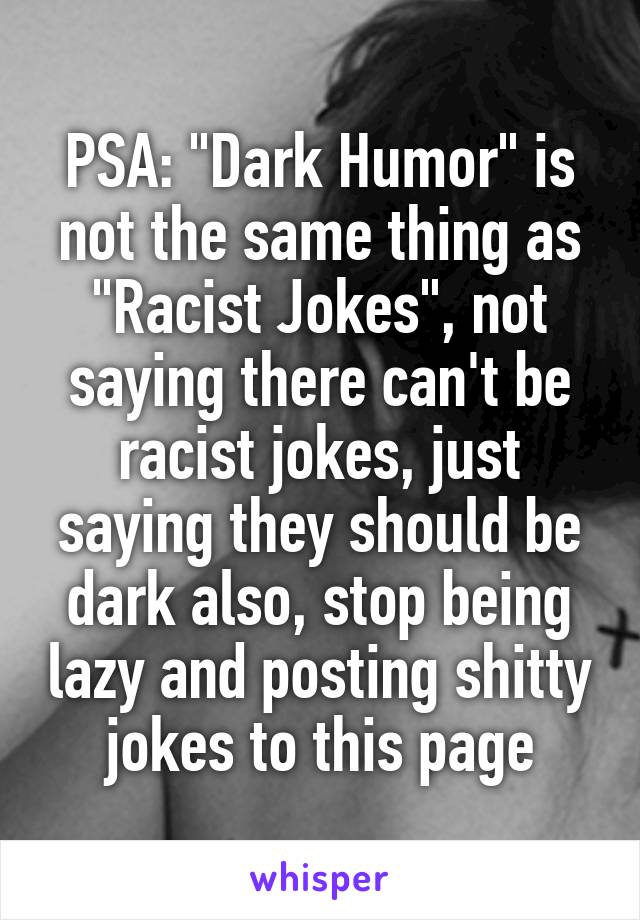 PSA: "Dark Humor" is not the same thing as "Racist Jokes", not saying there can't be racist jokes, just saying they should be dark also, stop being lazy and posting shitty jokes to this page