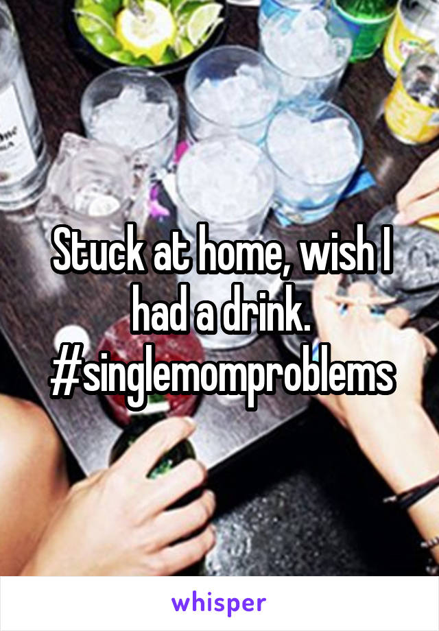 Stuck at home, wish I had a drink. #singlemomproblems