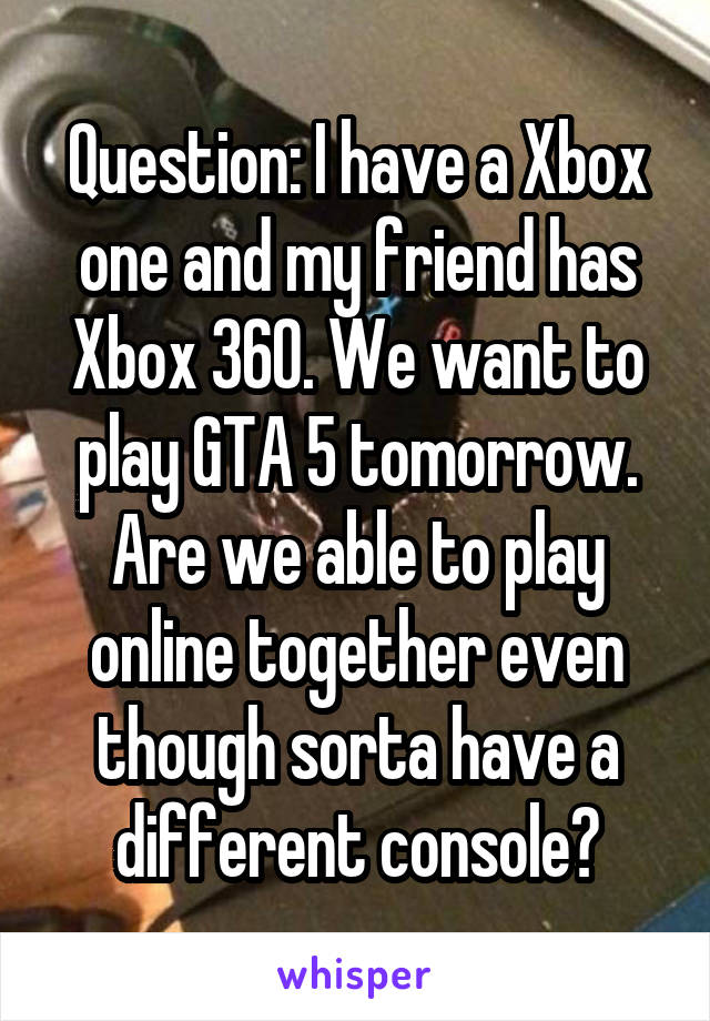 Question: I have a Xbox one and my friend has Xbox 360. We want to play GTA 5 tomorrow. Are we able to play online together even though sorta have a different console?