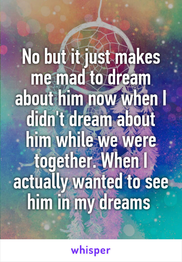 No but it just makes me mad to dream about him now when I didn't dream about him while we were together. When I actually wanted to see him in my dreams 