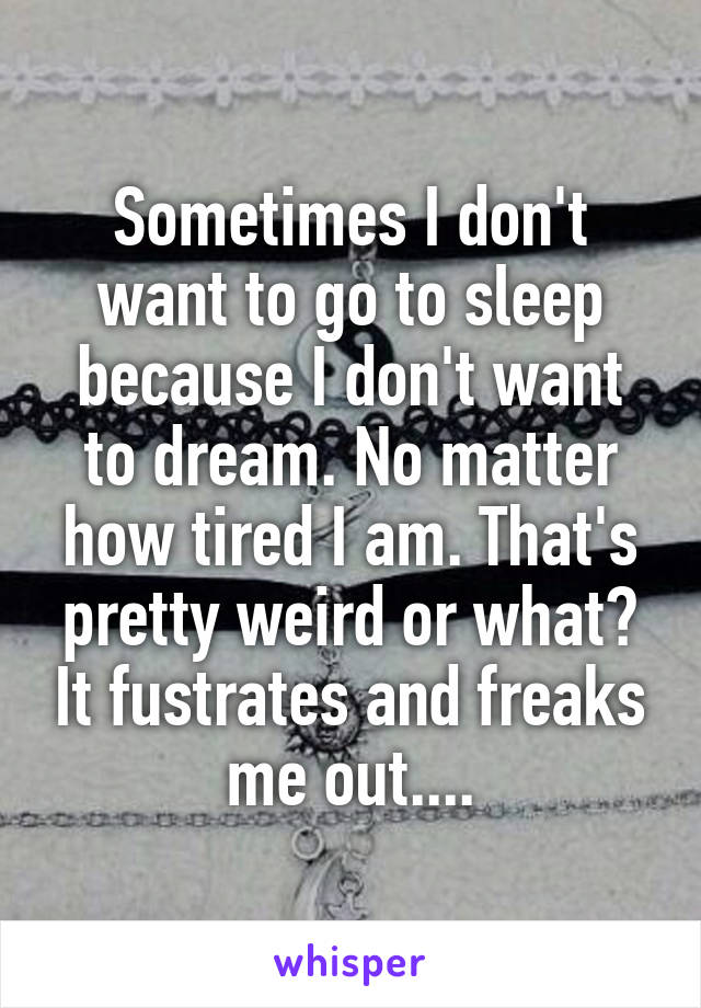 Sometimes I don't want to go to sleep because I don't want to dream. No matter how tired I am. That's pretty weird or what? It fustrates and freaks me out....