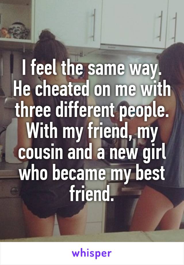 I feel the same way. He cheated on me with three different people. With my friend, my cousin and a new girl who became my best friend.