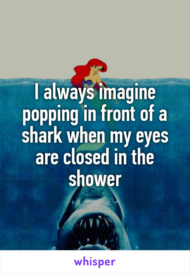 I always imagine popping in front of a shark when my eyes are closed in the shower