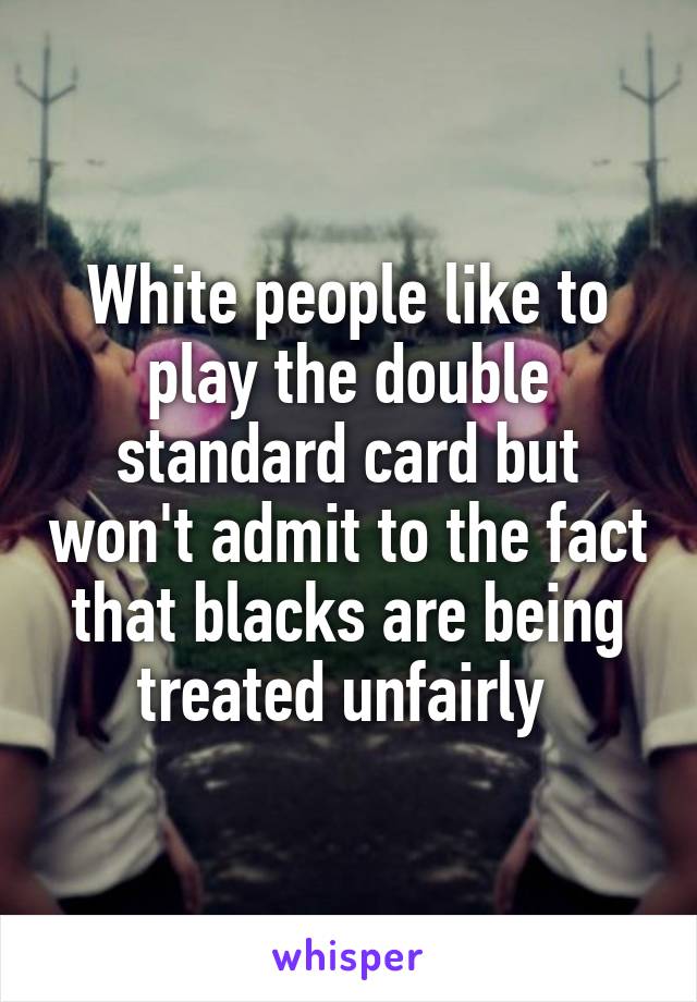 White people like to play the double standard card but won't admit to the fact that blacks are being treated unfairly 