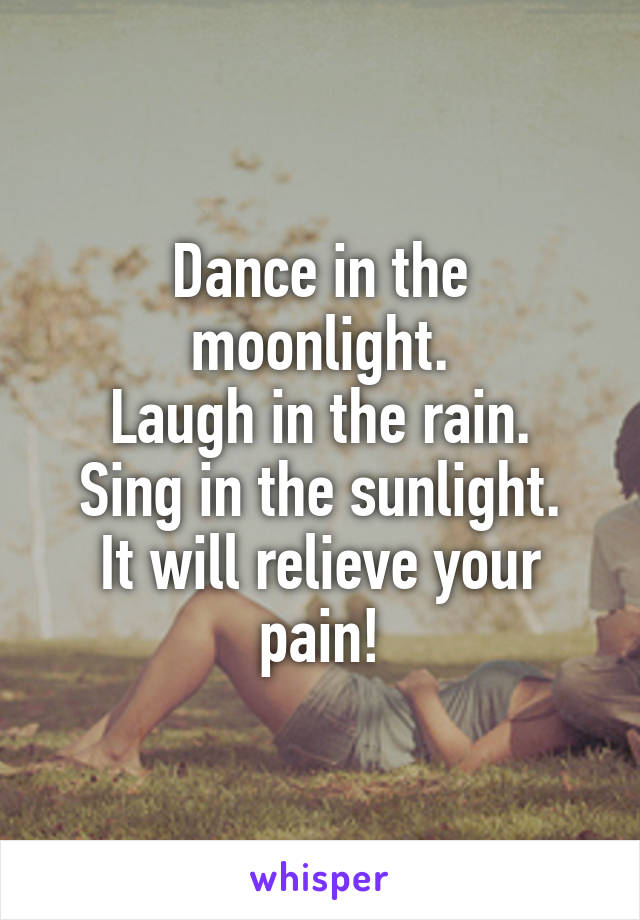 Dance in the moonlight.
Laugh in the rain.
Sing in the sunlight.
It will relieve your pain!