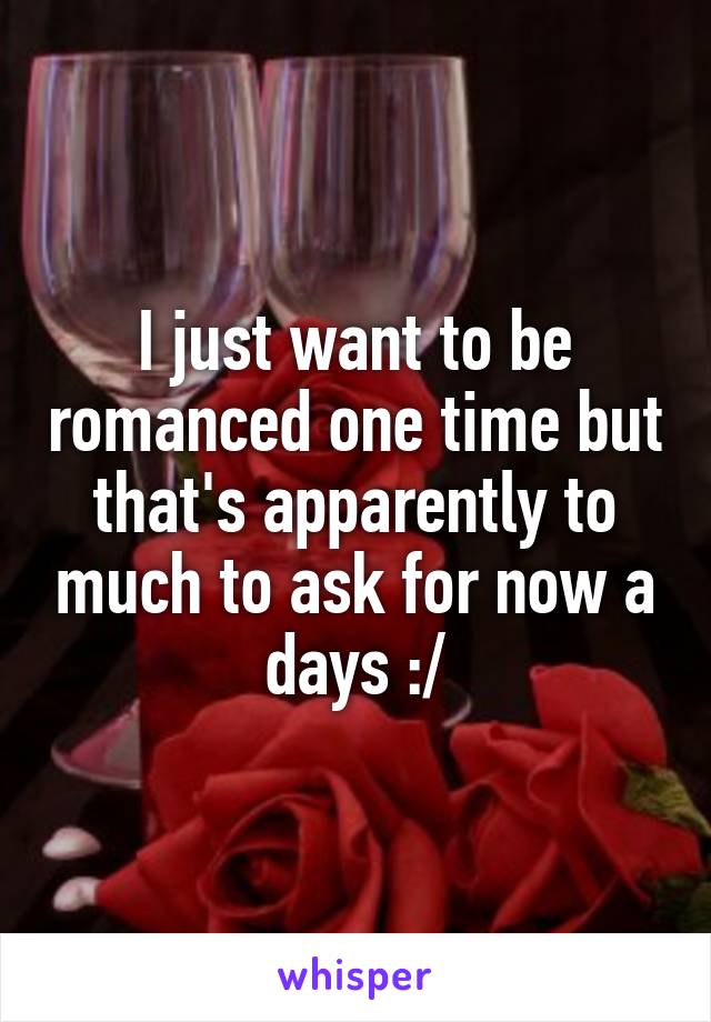 I just want to be romanced one time but that's apparently to much to ask for now a days :/