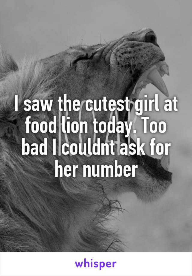 I saw the cutest girl at food lion today. Too bad I couldnt ask for her number