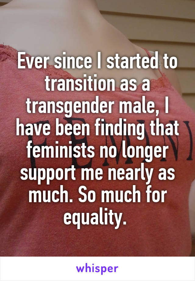 Ever since I started to transition as a transgender male, I have been finding that feminists no longer support me nearly as much. So much for equality. 