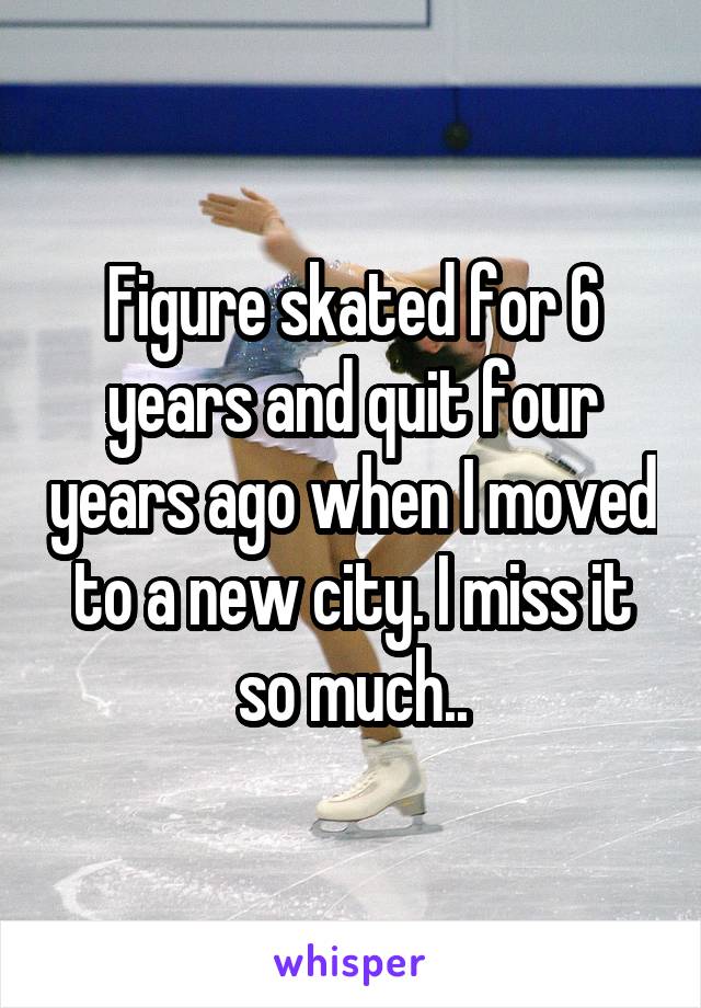 Figure skated for 6 years and quit four years ago when I moved to a new city. I miss it so much..