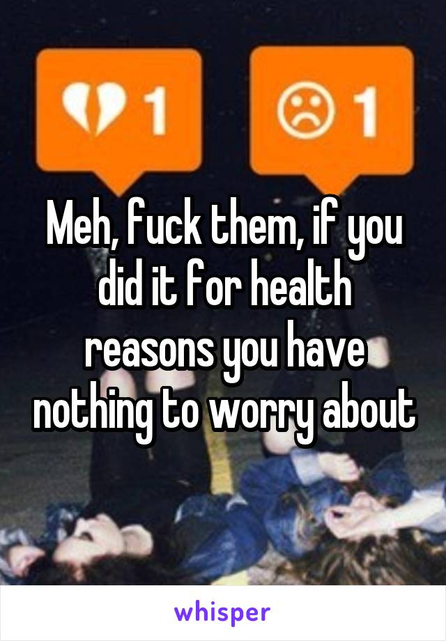 Meh, fuck them, if you did it for health reasons you have nothing to worry about