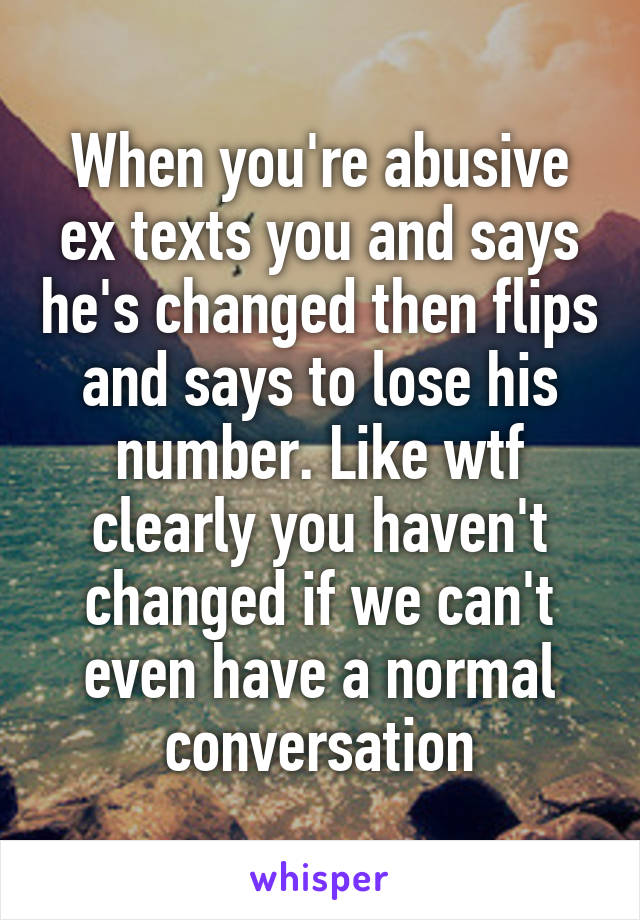 When you're abusive ex texts you and says he's changed then flips and says to lose his number. Like wtf clearly you haven't changed if we can't even have a normal conversation