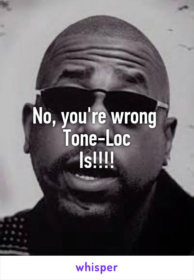 No, you're wrong 
Tone-Loc
Is!!!!