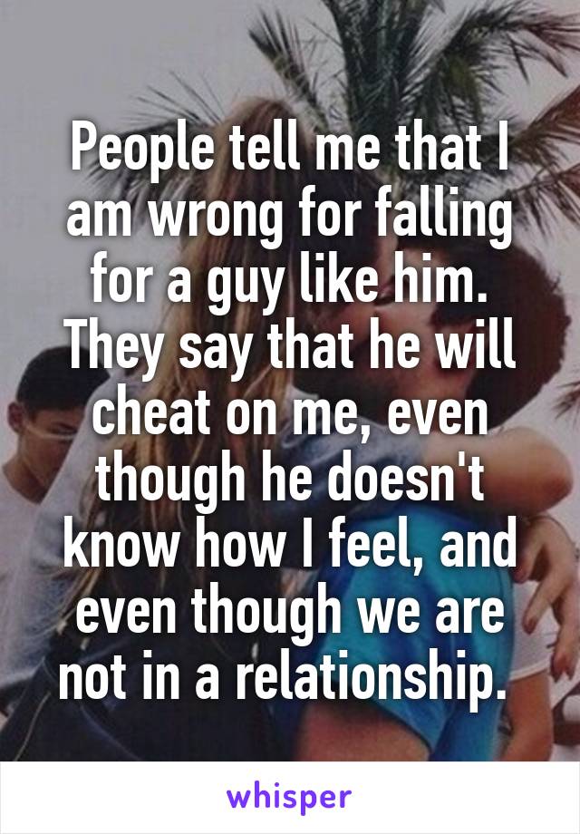 People tell me that I am wrong for falling for a guy like him. They say that he will cheat on me, even though he doesn't know how I feel, and even though we are not in a relationship. 