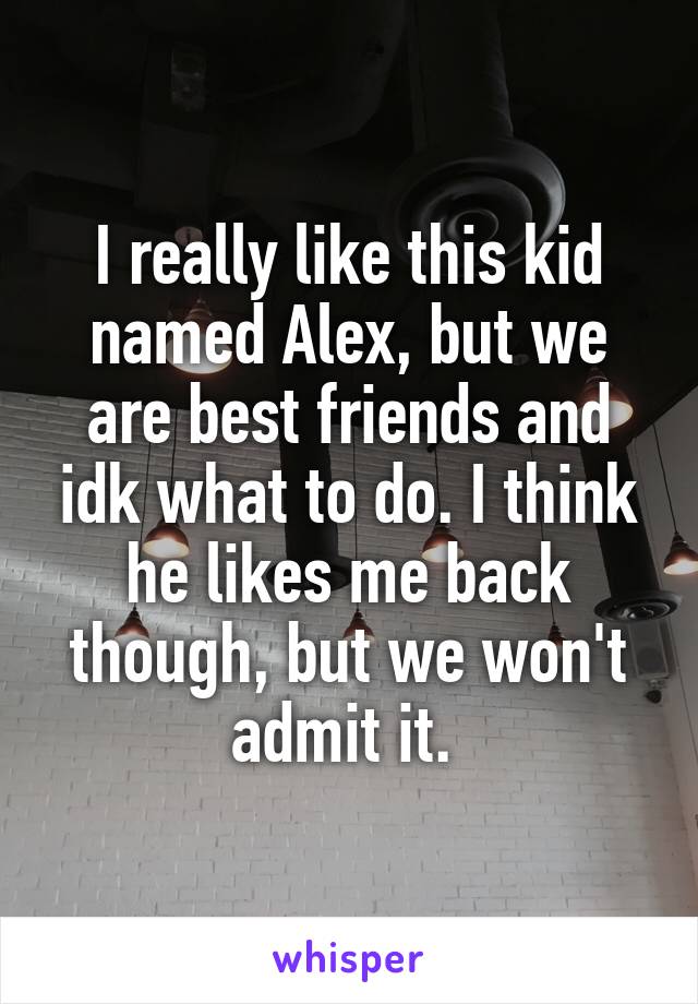 I really like this kid named Alex, but we are best friends and idk what to do. I think he likes me back though, but we won't admit it. 