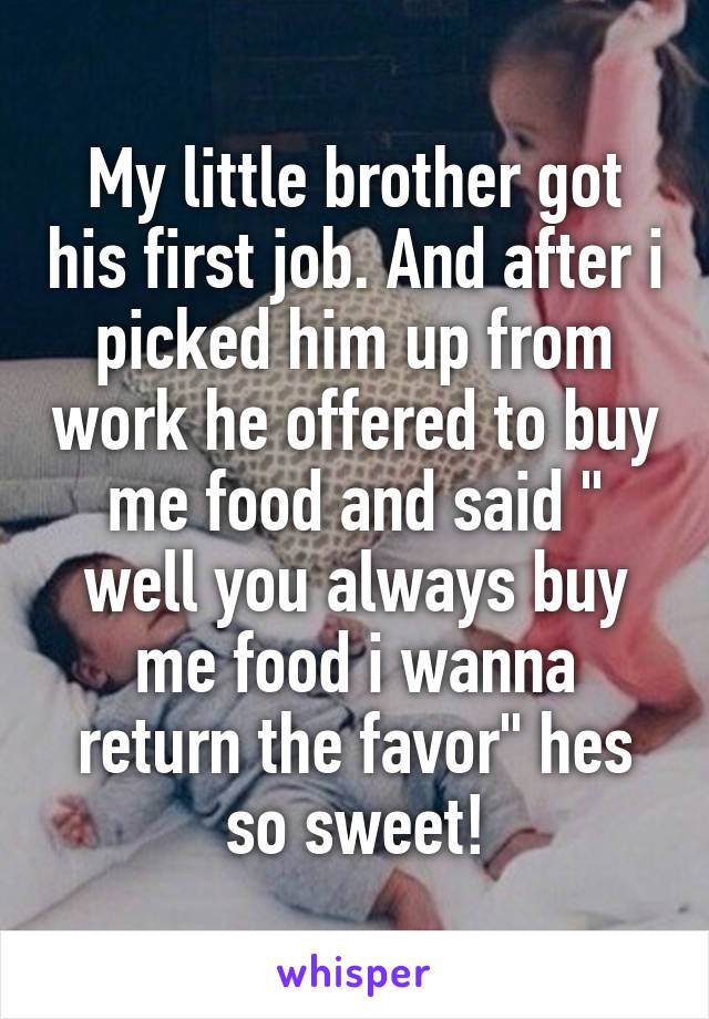 My little brother got his first job. And after i picked him up from work he offered to buy me food and said " well you always buy me food i wanna return the favor" hes so sweet!