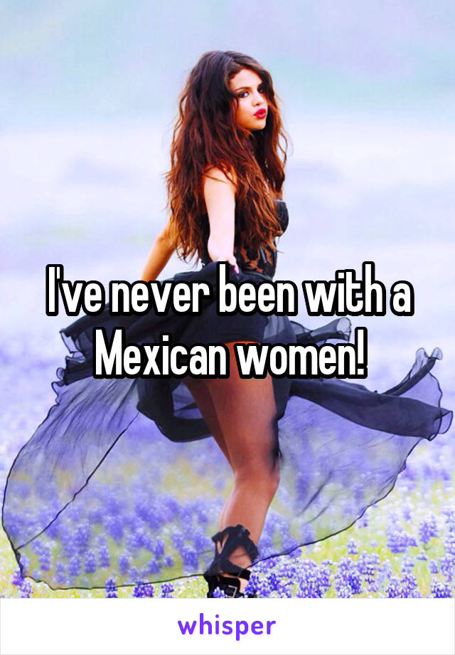 I've never been with a Mexican women!