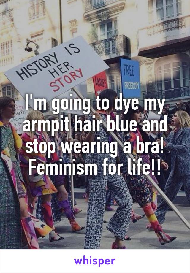 I'm going to dye my armpit hair blue and stop wearing a bra! Feminism for life!!