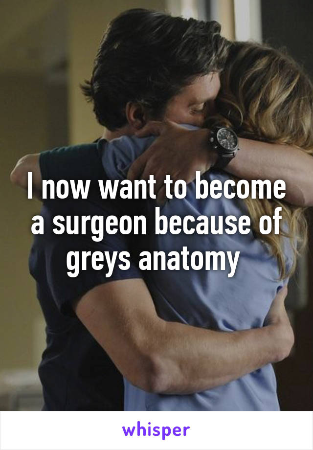 I now want to become a surgeon because of greys anatomy 