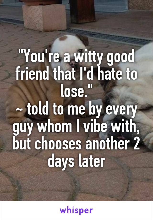 "You're a witty good friend that I'd hate to lose."
~ told to me by every guy whom I vibe with, but chooses another 2 days later