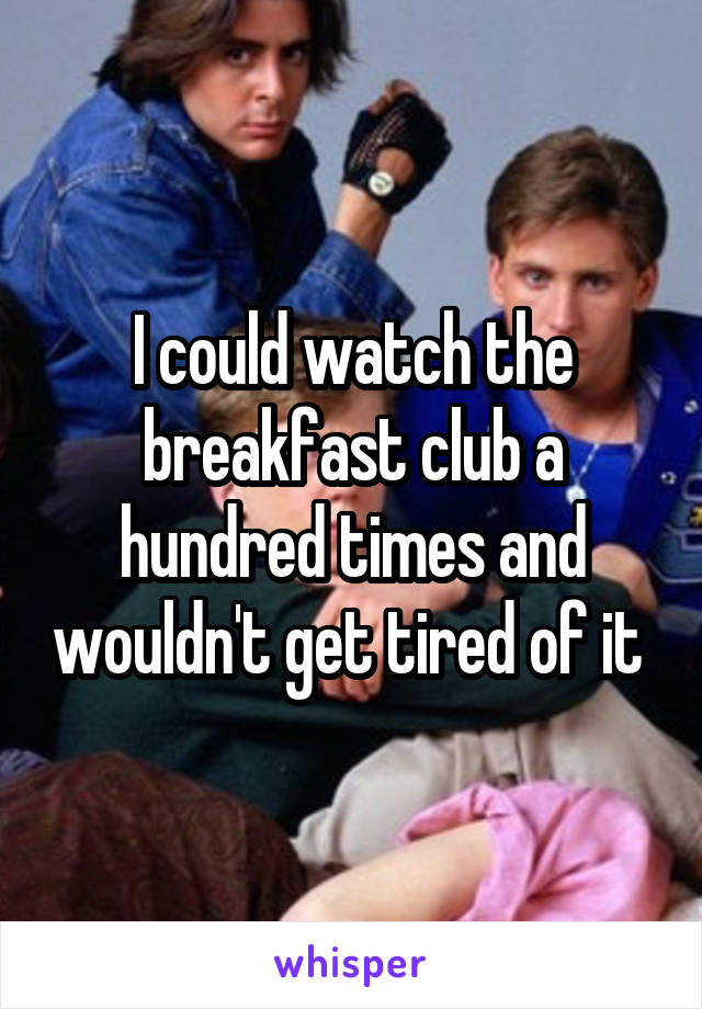 I could watch the breakfast club a hundred times and wouldn't get tired of it 