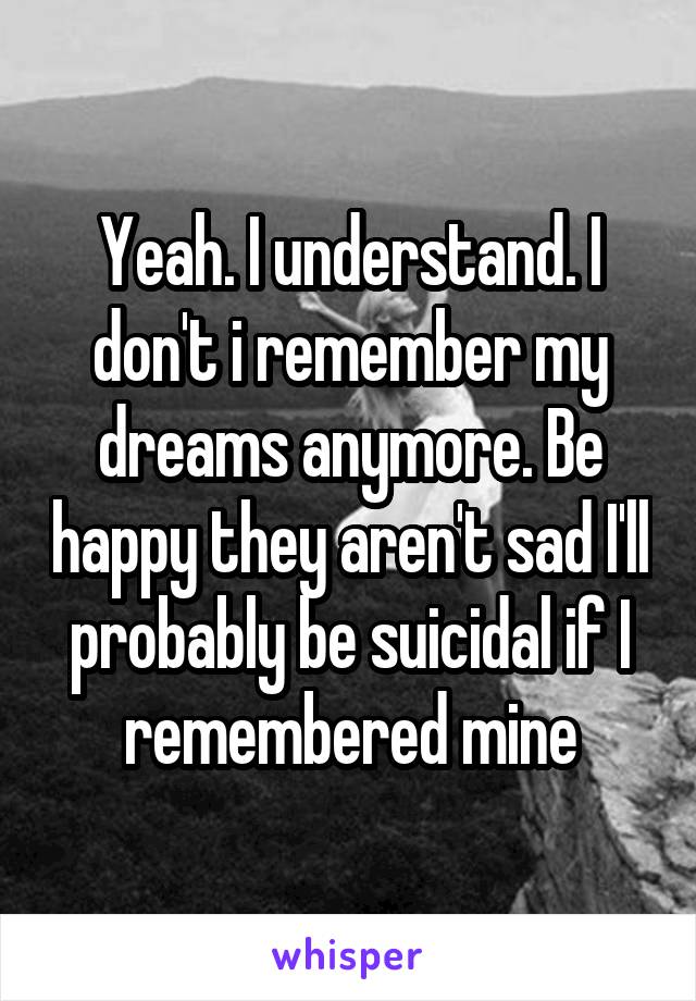 Yeah. I understand. I don't i remember my dreams anymore. Be happy they aren't sad I'll probably be suicidal if I remembered mine