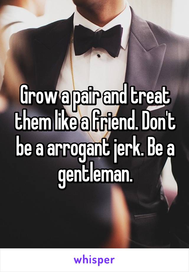 Grow a pair and treat them like a friend. Don't be a arrogant jerk. Be a gentleman.