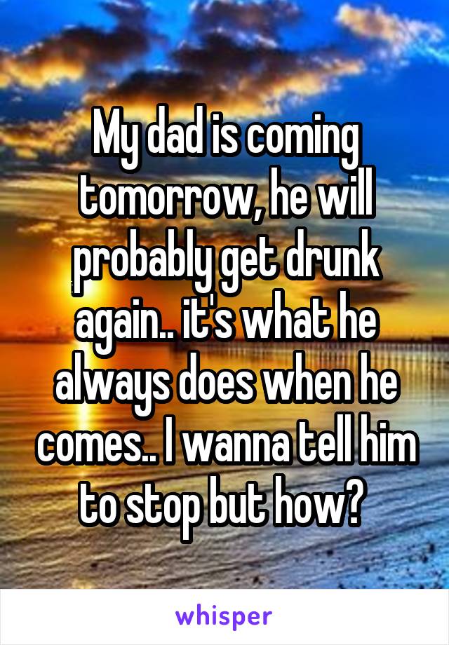 My dad is coming tomorrow, he will probably get drunk again.. it's what he always does when he comes.. I wanna tell him to stop but how? 