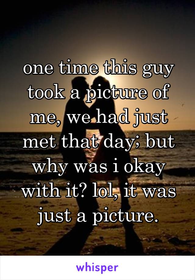 one time this guy took a picture of me, we had just met that day; but why was i okay with it? lol, it was just a picture.