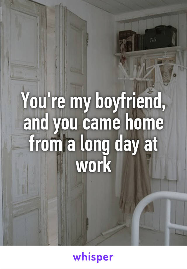 You're my boyfriend, and you came home from a long day at work