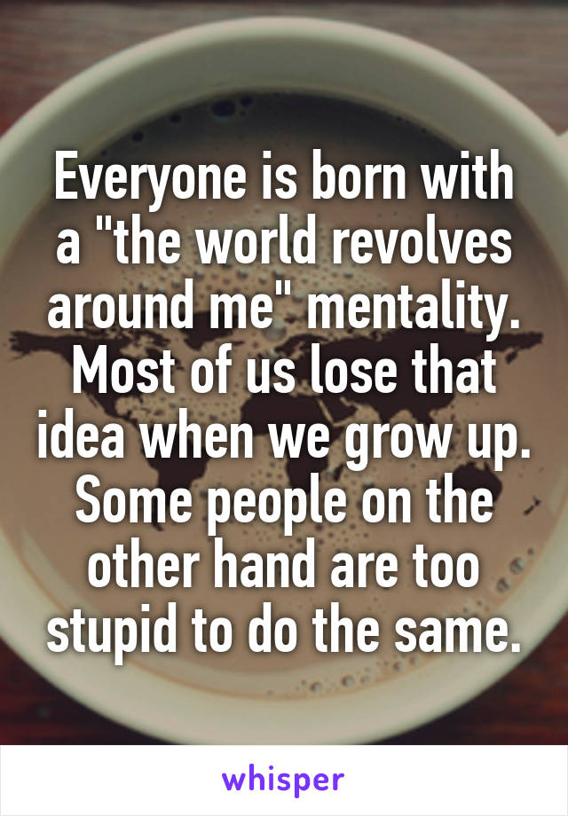 Everyone is born with a "the world revolves around me" mentality. Most of us lose that idea when we grow up. Some people on the other hand are too stupid to do the same.