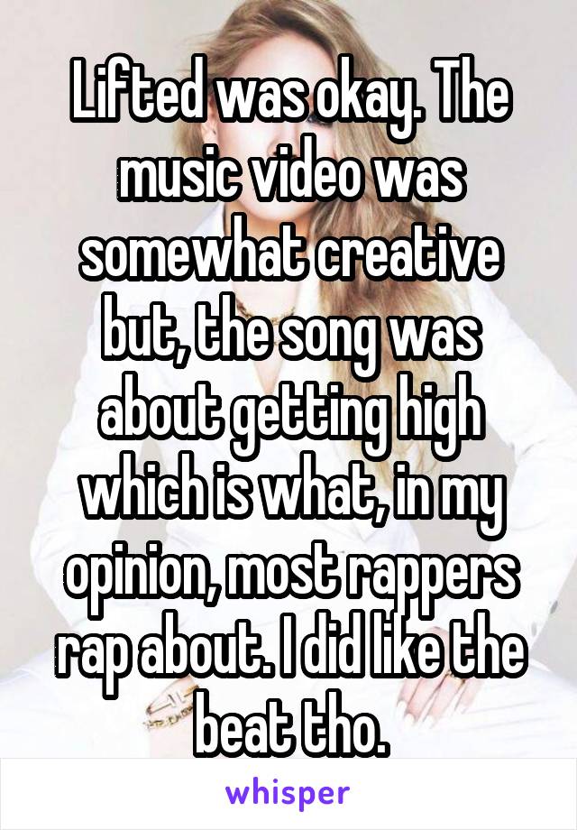  Lifted was okay. The  music video was somewhat creative but, the song was about getting high which is what, in my opinion, most rappers rap about. I did like the beat tho.