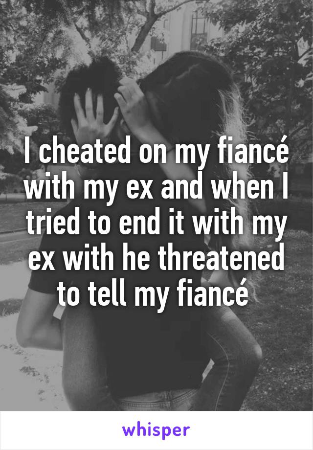 I cheated on my fiancé with my ex and when I tried to end it with my ex with he threatened to tell my fiancé 