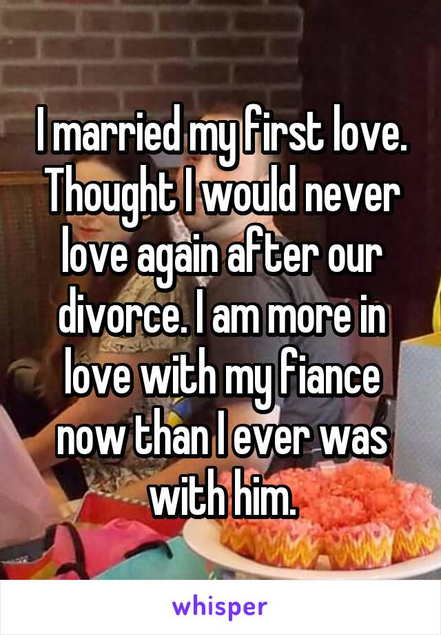 I married my first love. Thought I would never love again after our divorce. I am more in love with my fiance now than I ever was with him.