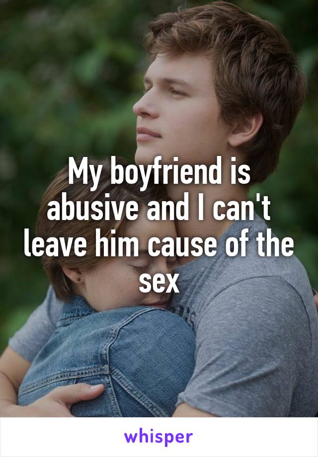 My boyfriend is abusive and I can't leave him cause of the sex