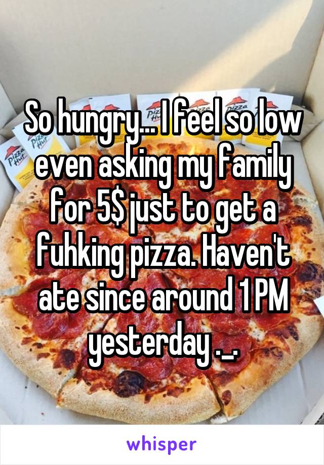 So hungry... I feel so low even asking my family for 5$ just to get a fuhking pizza. Haven't ate since around 1 PM yesterday ._.