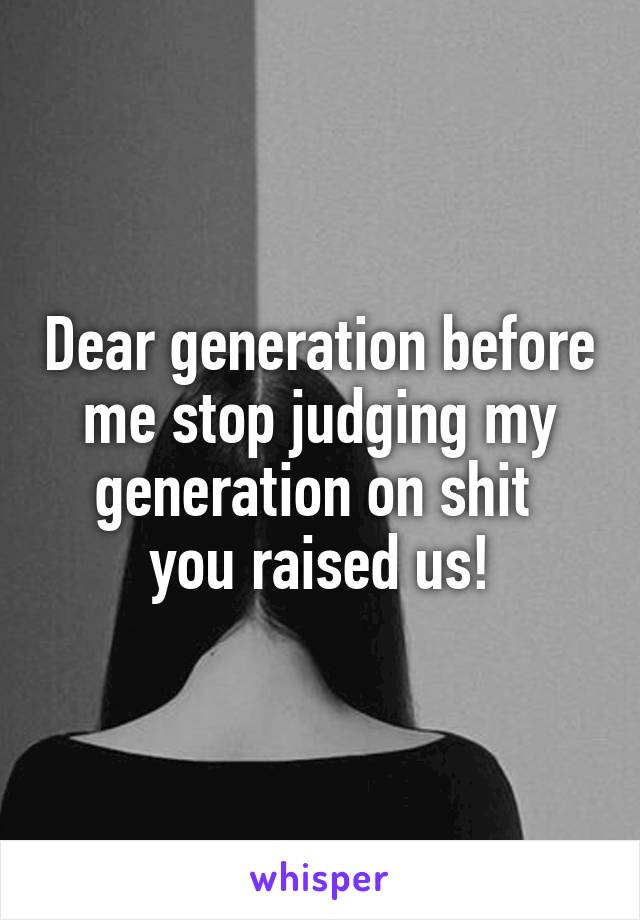 Dear generation before me stop judging my generation on shit 
you raised us!