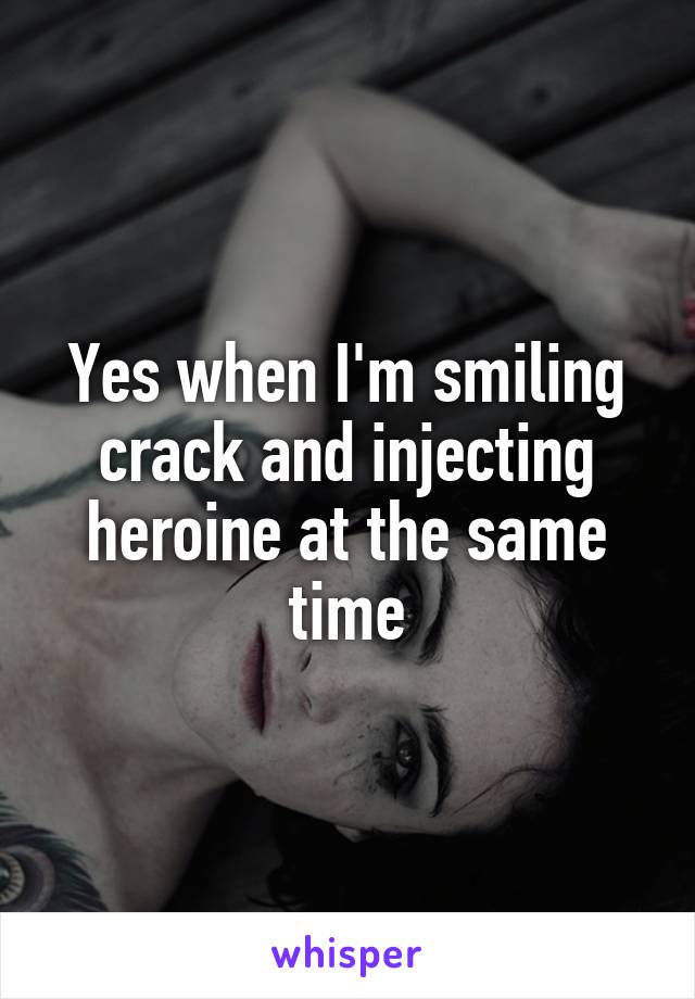 Yes when I'm smiling crack and injecting heroine at the same time