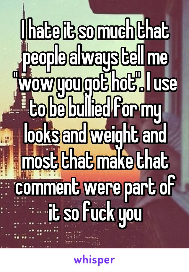 I hate it so much that people always tell me "wow you got hot". I use to be bullied for my looks and weight and most that make that comment were part of it so fuck you
