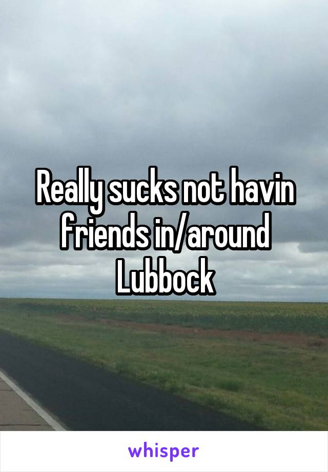 Really sucks not havin friends in/around Lubbock