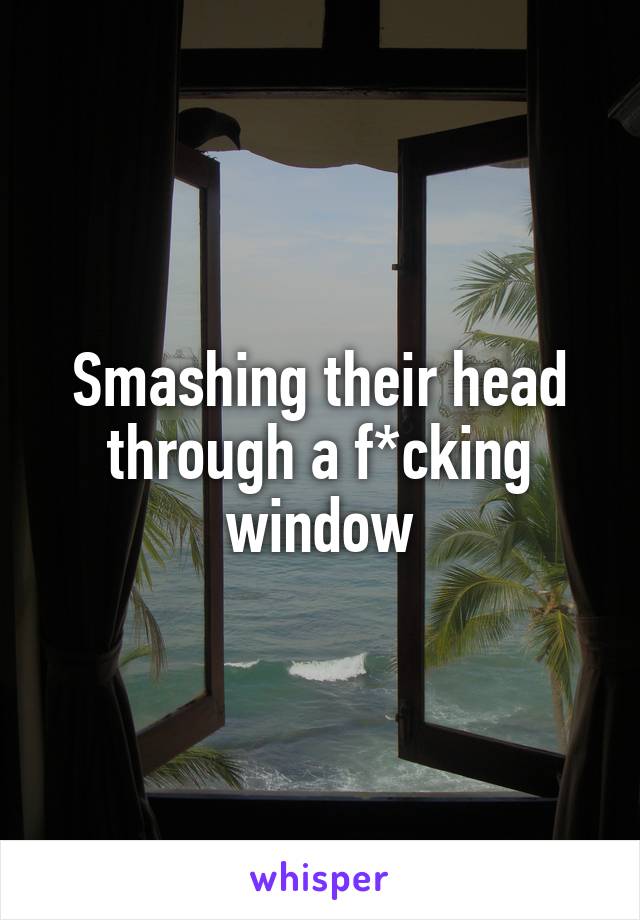 Smashing their head through a f*cking window