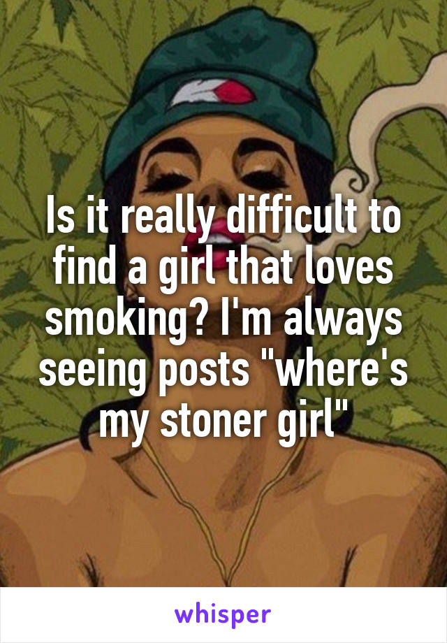 Is it really difficult to find a girl that loves smoking? I'm always seeing posts "where's my stoner girl"