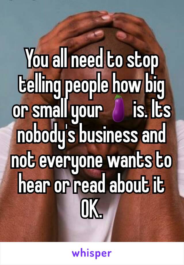 You all need to stop telling people how big or small your🍆is. Its nobody's business and not everyone wants to hear or read about it OK.