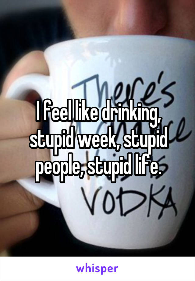 I feel like drinking, stupid week, stupid people, stupid life.