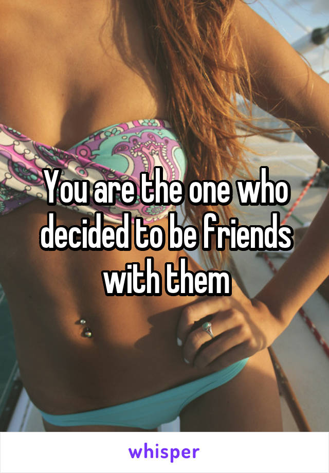 You are the one who decided to be friends with them