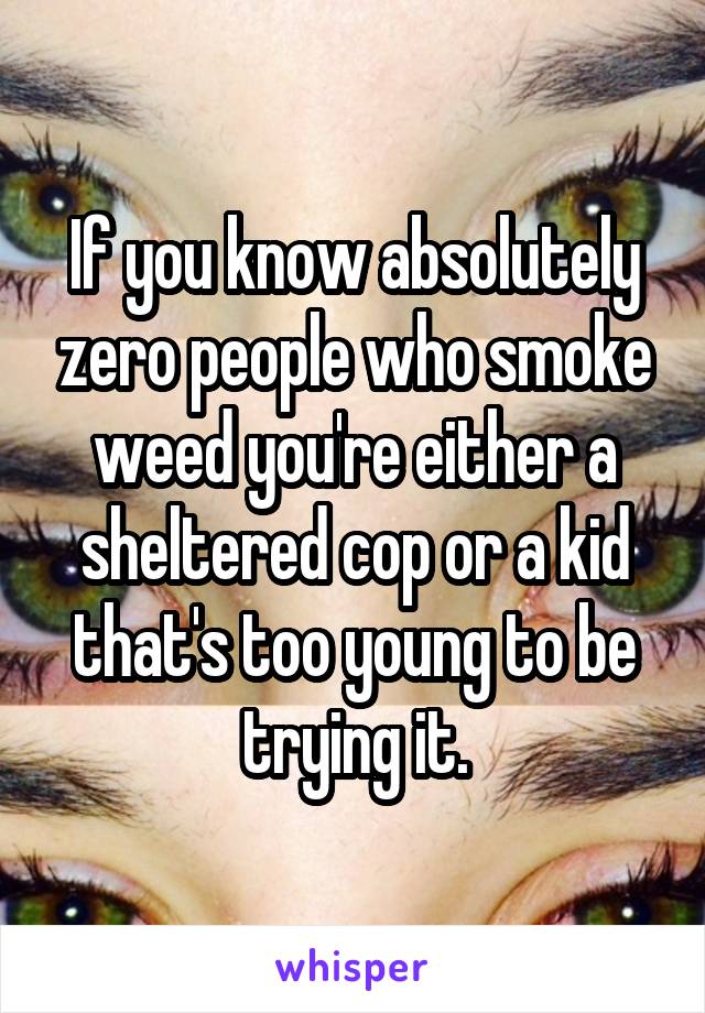 If you know absolutely zero people who smoke weed you're either a sheltered cop or a kid that's too young to be trying it.