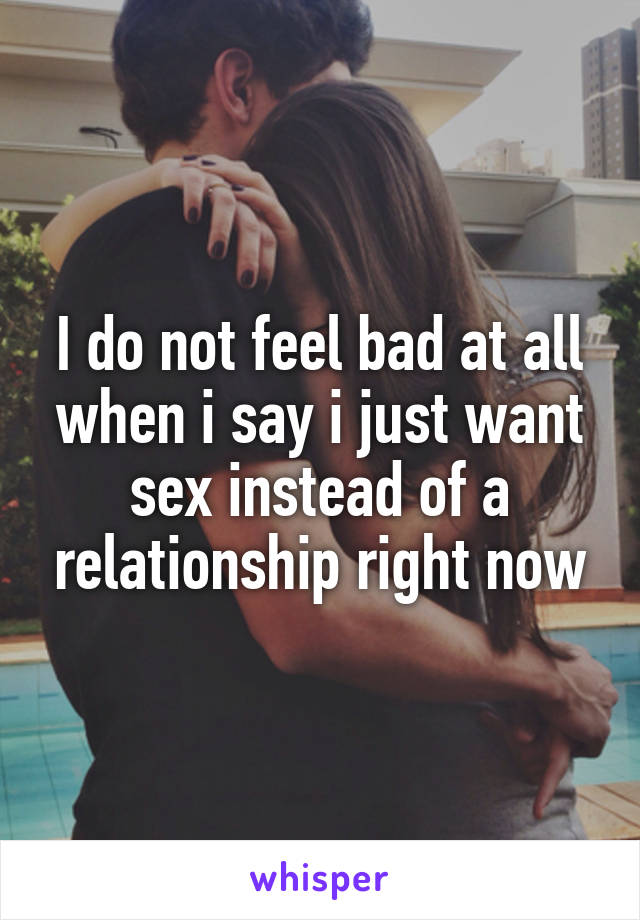 I do not feel bad at all when i say i just want sex instead of a relationship right now