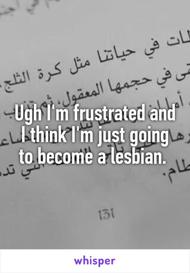 Ugh I'm frustrated and I think I'm just going to become a lesbian. 